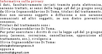 
Informativa sulla privacy
I dati, facoltativamente inviati tramite posta elettronica, saranno trattati, ai sensi della legge 196 del 30 giugno 2003 da Olivia Orgnacco&Savino Di Toma, titolari del trattamento.
Essi non saranno soggetti a diffusione e non saranno comunicati ad altri soggetti, se non dietro preventivo consenso.
Titolari del trattamento sono :
Olivia Orgnacco&Savino Di Toma.
Per poter esercitare i diritti di cui la legge 196 del 30 giugno 2003 (accesso, correzione, cancellazione, opposizione al trattamento, ecc.), rivolgersi a
Olivia Orgnacco&Savino Di Toma:
olivia@oliviaorgnacco.it
oppure a
savinodt@gmail.com